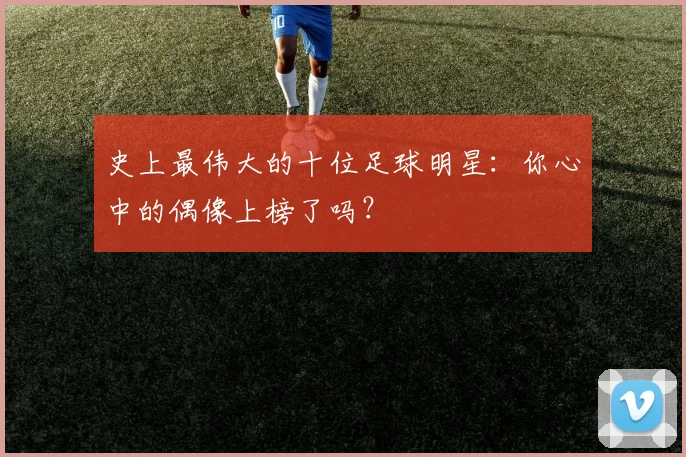 史上最伟大的十位足球明星：你心中的偶像上榜了吗？