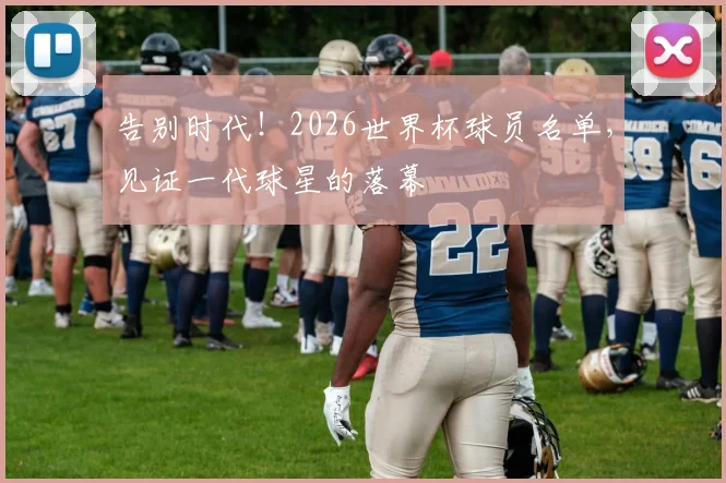 告别时代！2026世界杯球员名单，见证一代球星的落幕