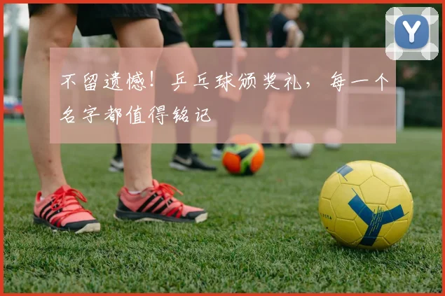 不留遗憾！乒乓球颁奖礼，每一个名字都值得铭记