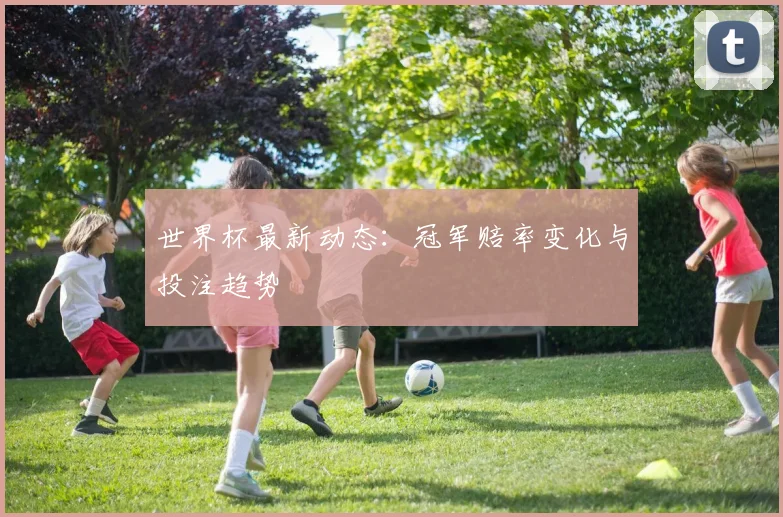 世界杯最新动态：冠军赔率变化与投注趋势