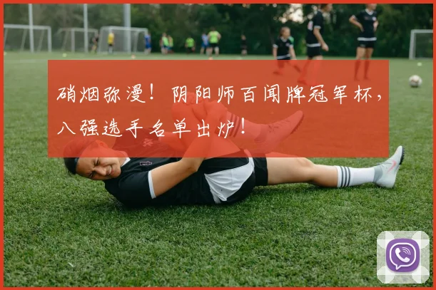 硝烟弥漫！阴阳师百闻牌冠军杯，八强选手名单出炉！