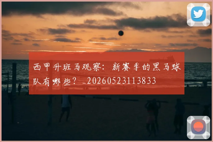 西甲升班马观察:新赛季的黑马球队有哪些?_20260523113833