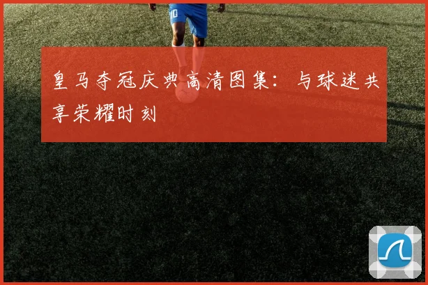 皇马夺冠庆典高清图集:与球迷共享荣耀时刻