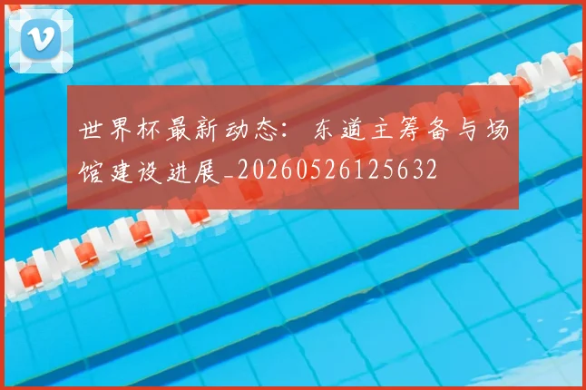 世界杯最新动态：东道主筹备与场馆建设进展_20260526125632