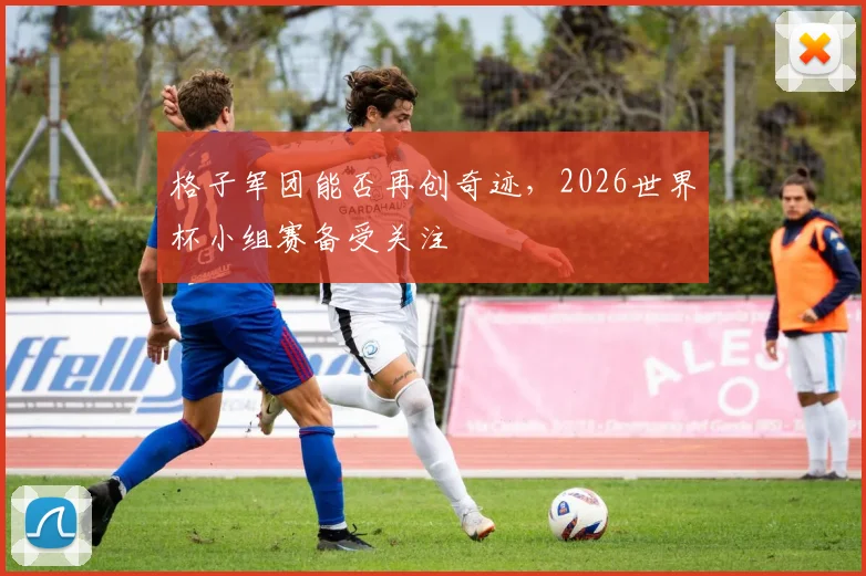 格子军团能否再创奇迹，2026世界杯小组赛备受关注