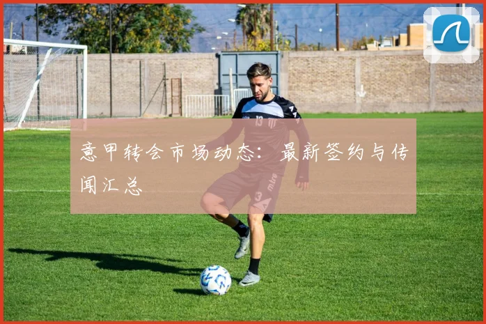 意甲转会市场动态：最新签约与传闻汇总