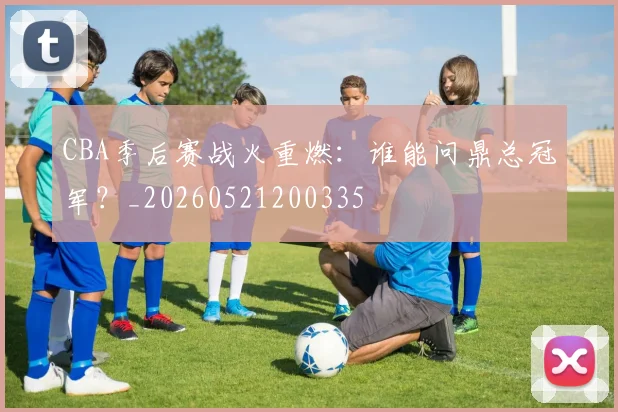 CBA季后赛战火重燃：谁能问鼎总冠军？_20260521200335