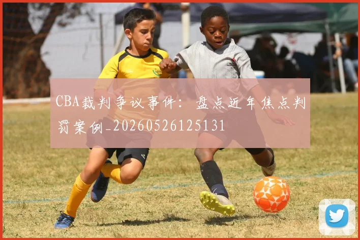 CBA裁判争议事件:盘点近年焦点判罚案例_20260526125131