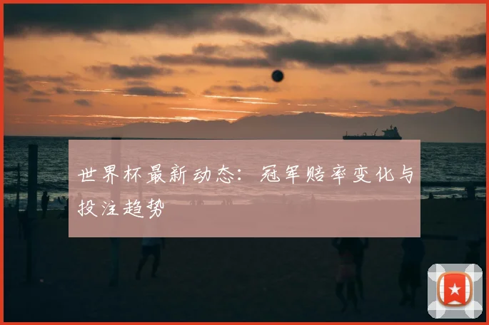 世界杯最新动态：冠军赔率变化与投注趋势