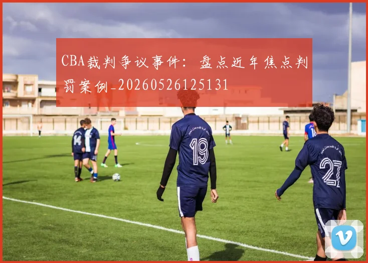 CBA裁判争议事件:盘点近年焦点判罚案例_20260526125131