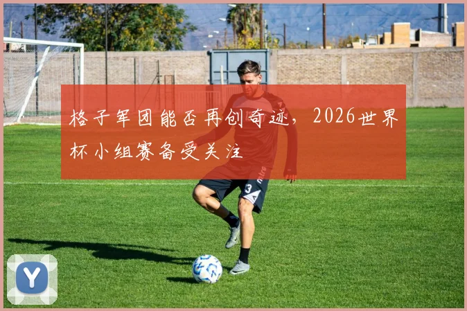 格子军团能否再创奇迹，2026世界杯小组赛备受关注