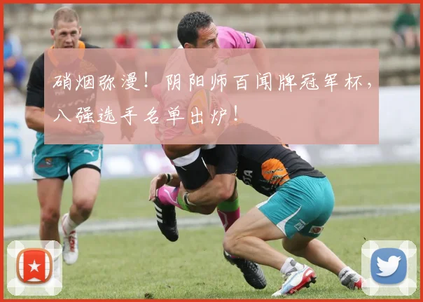硝烟弥漫！阴阳师百闻牌冠军杯，八强选手名单出炉！