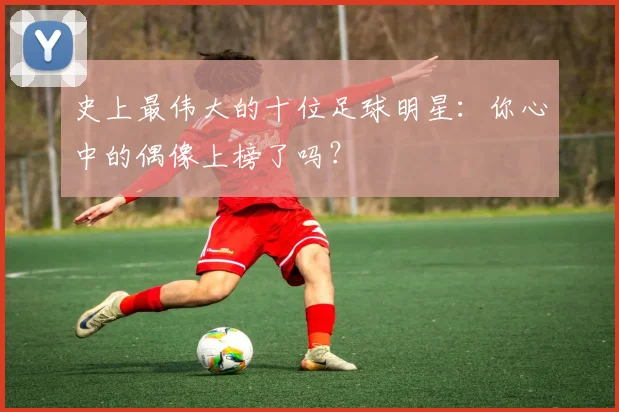 史上最伟大的十位足球明星：你心中的偶像上榜了吗？