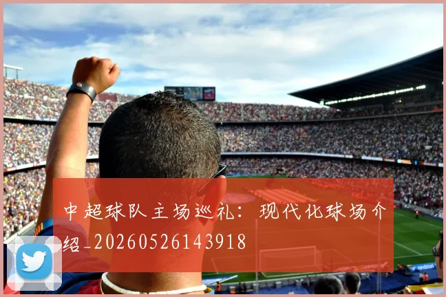 中超球队主场巡礼:现代化球场介绍_20260526143918