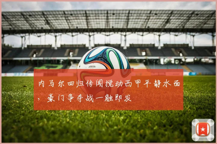 内马尔回归传闻搅动西甲平静水面，豪门争夺战一触即发