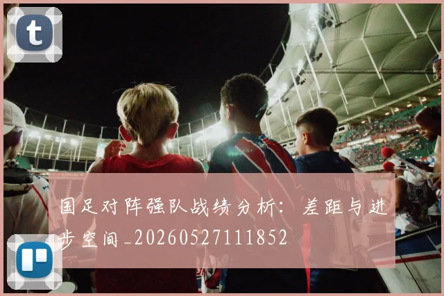 国足对阵强队战绩分析：差距与进步空间_20260527111852